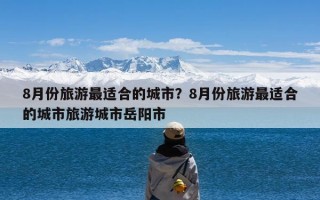 8月份旅游最适合的城市？8月份旅游最适合的城市旅游城市岳阳市