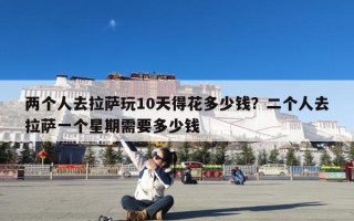 两个人去拉萨玩10天得花多少钱？二个人去拉萨一个星期需要多少钱
