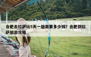 合肥去拉萨玩5天一趟需要多少钱？合肥到拉萨旅游攻略