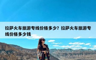 拉萨火车旅游专线价格多少？拉萨火车旅游专线价格多少钱