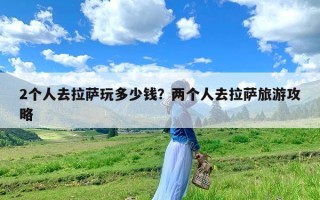 2个人去拉萨玩多少钱？两个人去拉萨旅游攻略