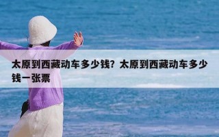 太原到西藏动车多少钱？太原到西藏动车多少钱一张票