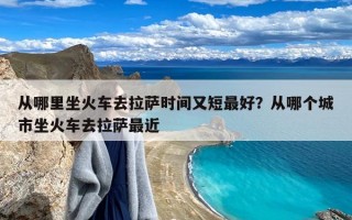 从哪里坐火车去拉萨时间又短最好？从哪个城市坐火车去拉萨最近