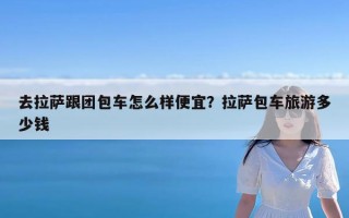 去拉萨跟团包车怎么样便宜？拉萨包车旅游多少钱