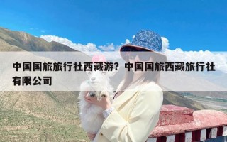 中国国旅旅行社西藏游？中国国旅西藏旅行社有限公司