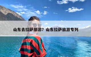 山东去拉萨旅游？山东拉萨旅游专列