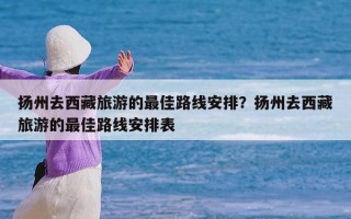 扬州去西藏旅游的最佳路线安排？扬州去西藏旅游的最佳路线安排表
