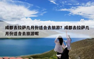 成都去拉萨几月份适合去旅游？成都去拉萨几月份适合去旅游呢