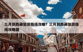 三月到西藏旅游路线攻略？三月到西藏旅游路线攻略图