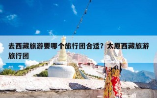 去西藏旅游要哪个旅行团合适？太原西藏旅游旅行团