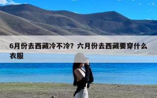6月份去西藏冷不冷？六月份去西藏要穿什么衣服