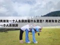 男朋友一个人去旅游是什么意思？男朋友自己一个人去旅游