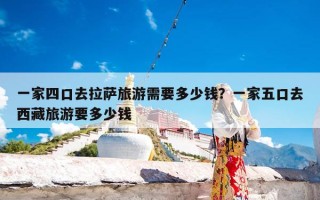 一家四口去拉萨旅游需要多少钱？一家五口去西藏旅游要多少钱