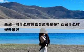 西藏一般什么时候去合适呢现在？西藏什么时候去最好