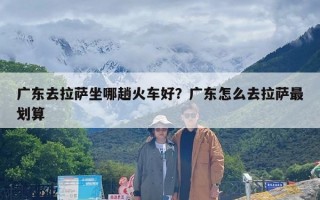 广东去拉萨坐哪趟火车好？广东怎么去拉萨最划算