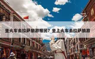 坐火车去拉萨旅游报团？坐上火车去拉萨旅游