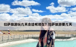 拉萨旅游玩几天合适呢现在？拉萨旅游要几天