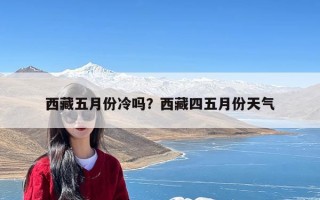 西藏五月份冷吗？西藏四五月份天气