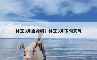 林芝3月底冷吗？林芝3月下旬天气