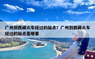 广州到西藏火车经过的站点？广州到西藏火车经过的站点是哪里