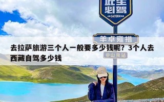 去拉萨旅游三个人一般要多少钱呢？3个人去西藏自驾多少钱
