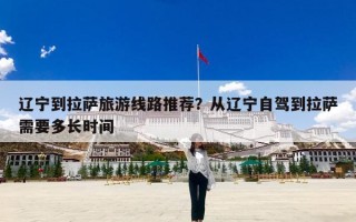 辽宁到拉萨旅游线路推荐？从辽宁自驾到拉萨需要多长时间