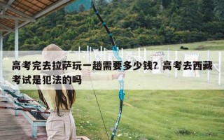 高考完去拉萨玩一趟需要多少钱？高考去西藏考试是犯法的吗