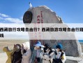 西藏旅行攻略自由行？西藏旅游攻略自由行路线