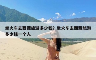 坐火车去西藏旅游多少钱？坐火车去西藏旅游多少钱一个人