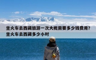 坐火车去西藏旅游一次大概需要多少钱费用？坐火车去西藏多少小时