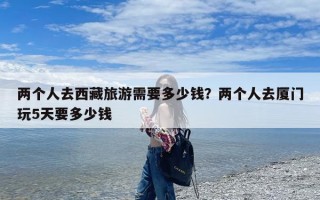 两个人去西藏旅游需要多少钱？两个人去厦门玩5天要多少钱