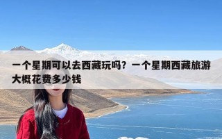 一个星期可以去西藏玩吗？一个星期西藏旅游大概花费多少钱