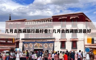 几月去西藏旅行最好看？几月去西藏旅游最好