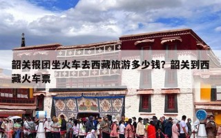 韶关报团坐火车去西藏旅游多少钱？韶关到西藏火车票