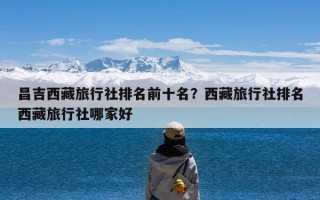 昌吉西藏旅行社排名前十名？西藏旅行社排名西藏旅行社哪家好