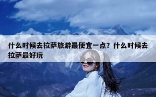 什么时候去拉萨旅游最便宜一点？什么时候去拉萨最好玩