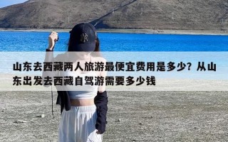山东去西藏两人旅游最便宜费用是多少？从山东出发去西藏自驾游需要多少钱