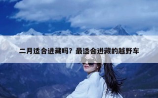 二月适合进藏吗？最适合进藏的越野车