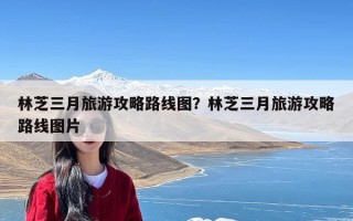 林芝三月旅游攻略路线图？林芝三月旅游攻略路线图片