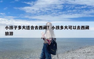 小孩子多大适合去西藏？小孩多大可以去西藏旅游