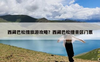 西藏巴松措旅游攻略？西藏巴松措景区门票