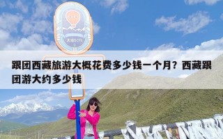跟团西藏旅游大概花费多少钱一个月？西藏跟团游大约多少钱