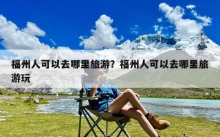 福州人可以去哪里旅游？福州人可以去哪里旅游玩