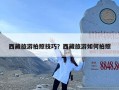 西藏旅游拍照技巧？西藏旅游如何拍照