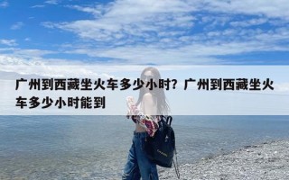 广州到西藏坐火车多少小时？广州到西藏坐火车多少小时能到