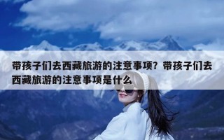 带孩子们去西藏旅游的注意事项？带孩子们去西藏旅游的注意事项是什么