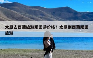 太原去西藏旅游跟团游价格？太原到西藏跟团旅游