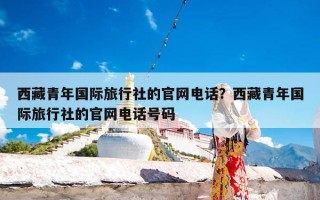 西藏青年国际旅行社的官网电话？西藏青年国际旅行社的官网电话号码