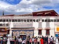 西藏青年国际旅行社官网电话？青藏国际旅游旅行社