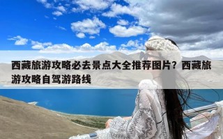 西藏旅游攻略必去景点大全推荐图片？西藏旅游攻略自驾游路线